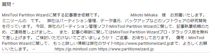 弊社のパーティション管理ソフトMiniTool Partition Wizardに関して、記事執筆依頼のため、ご連絡差し上げました。 また、記事の報酬に関してはMiniTool Partition Wizardプロ・デラックス版を無料で差し上げます。 ご検討いただけないでございましょうか？ 