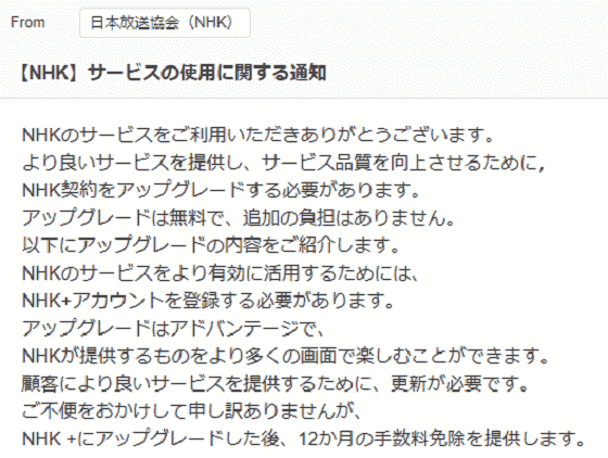 件名:【NHK】サービスの使用に関する通知NHKのサービスをご利用いただきありがとうございます。より良いサービスを提供し、サービス品質を向上させるために，NHK契約をアップグレードする必要があります。アップグレードは無料で、追加の負担はありません。以下にアップグレードの内容をご紹介します。NHKのサービスをより有効に活用するためには、NHK+アカウントを登録する必要があります。アップグレードはアドバンテージで、NHKが提供するものをより多くの画面で楽しむことができます。顧客により良いサービスを提供するために、更新が必要です。ご不便をおかけして申し訳ありませんが、NHK +にアップグレードした後、12か月の手数料免除を提供します。